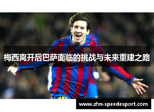 梅西离开后巴萨面临的挑战与未来重建之路