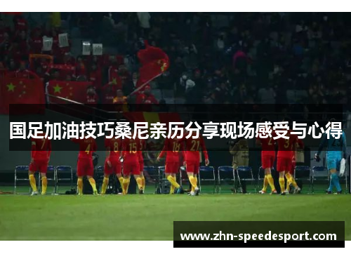 国足加油技巧桑尼亲历分享现场感受与心得
