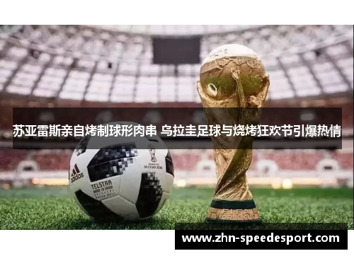 苏亚雷斯亲自烤制球形肉串 乌拉圭足球与烧烤狂欢节引爆热情
