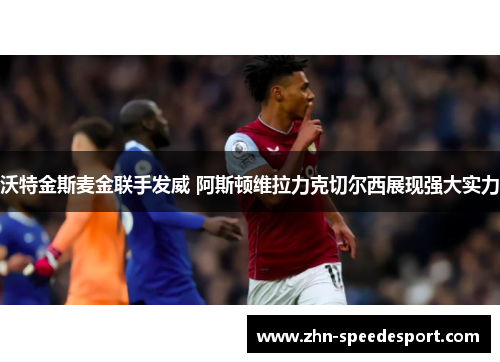沃特金斯麦金联手发威 阿斯顿维拉力克切尔西展现强大实力