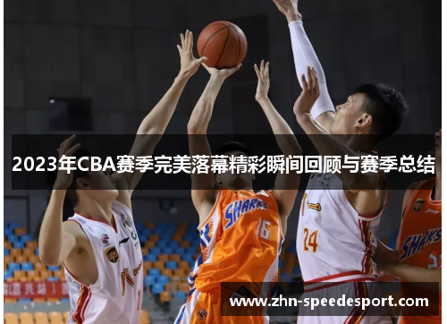 2023年CBA赛季完美落幕精彩瞬间回顾与赛季总结 2023年CBA赛季完美落幕精彩瞬间回顾与赛季总结