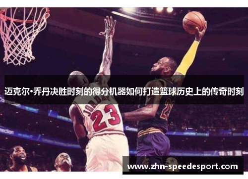 迈克尔·乔丹决胜时刻的得分机器如何打造篮球历史上的传奇时刻