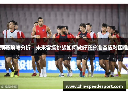 预赛前瞻分析:未来客场挑战如何做好充分准备应对困难 预赛前瞻分析:未来客场挑战如何做好充分准备应对困难