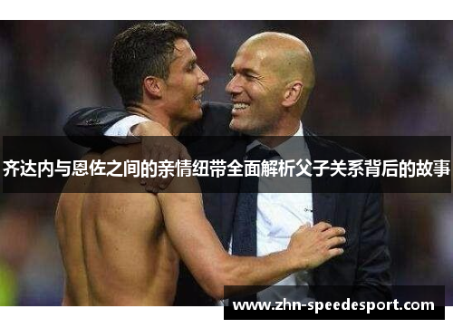 齐达内与恩佐之间的亲情纽带全面解析父子关系背后的故事 齐达内与恩佐之间的亲情纽带全面解析父子关系背后的故事