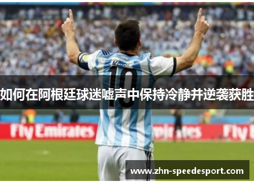 如何在阿根廷球迷嘘声中保持冷静并逆袭获胜 如何在阿根廷球迷嘘声中保持冷静并逆袭获胜